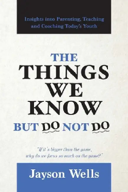 The Things We Know But Do Not Do: Insights into Parenting, Teaching and Coaching Today's Youth by Jayson Wells
