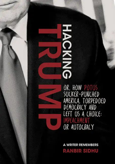 Hacking Trump: Or, How Potus Sucker Punched America, Torpedoed Democracy & Left Us a Choice: Impeachment or Autocracy (a Writer Remem by Ranbir Sidhu