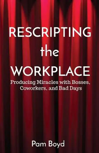 Rescripting the Workplace: Producing Miracles with Bosses, Coworkers, and Bad Days by Pam Boyd