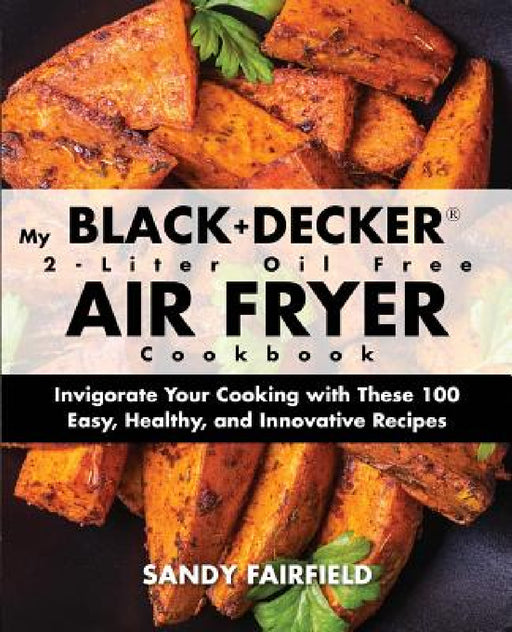 My BLACK+DECKER(R) 2-Liter Oil Free Air Fryer Cookbook: Invigorate Your Cooking With These 100 Easy, Healthy, and Innovative Recipes by Sandy Fairfield