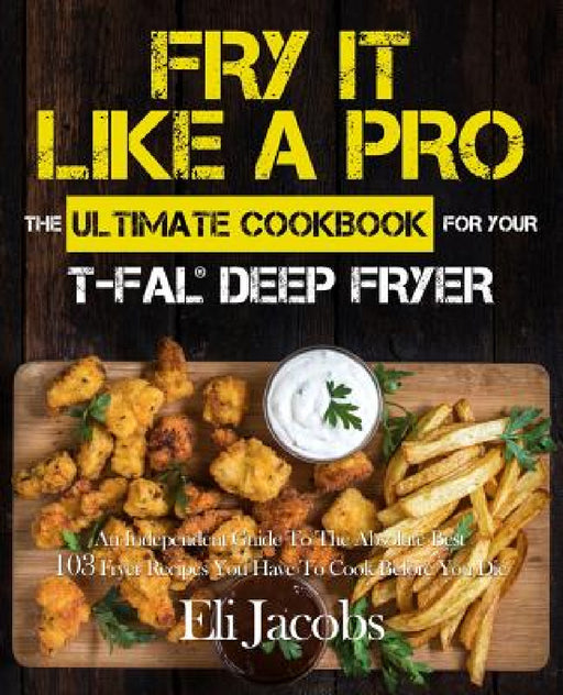Fry It Like A Pro The Ultimate Cookbook for Your T-fal Deep Fryer: An Independent Guide to the Absolute Best 103 Fryer Recipes You Have to Cook Before by Eli Jacobs
