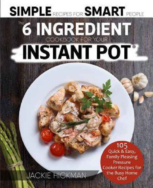 The 6 Ingredient Cookbook For Your Instant Pot: 105 Quick & Easy, Family Pleasing Pressure Cooker Recipes for the Busy Home Chef by Jackie Hickman