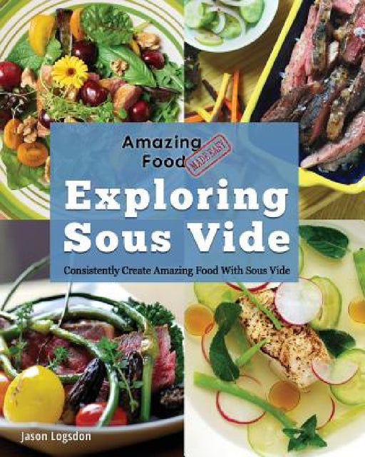 Amazing Food Made Easy: Exploring Sous Vide: Consistently Create Amazing Food With Sous Vide by Jason Logsdon