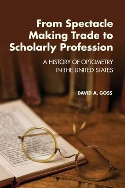 From Spectacle-Making Trade to Scholarly Profession: A History of Optometry in the United States by David A. Goss