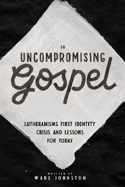 An Uncompromising Gospel: Lutheranism's First Identity Crisis and Lessons for Today by Wade Johnston