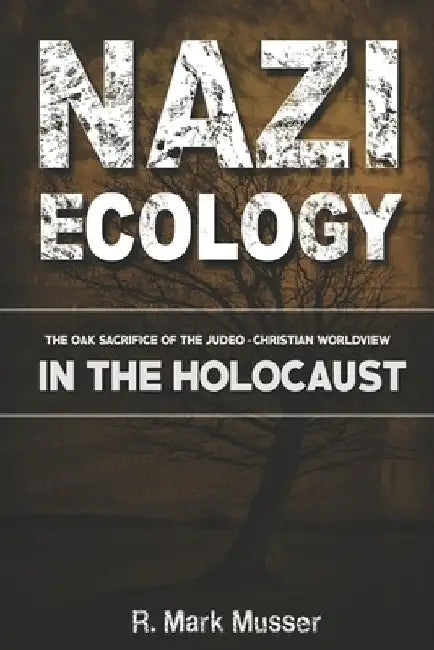 Nazi Ecology: The Oak Sacrifice of the Judeo-Christian Worldview in the Holocaust by R. Mark Musser