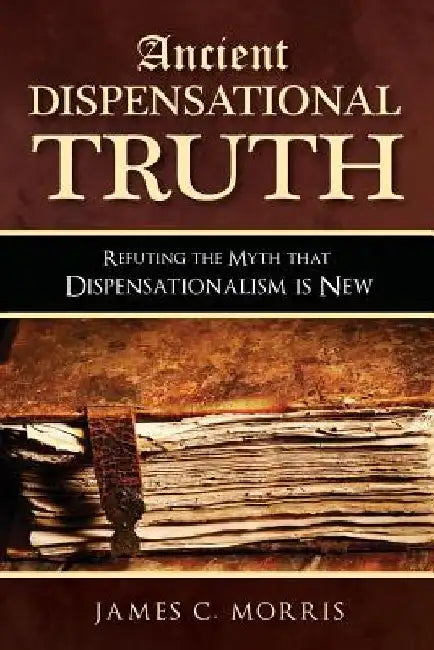 Ancient Dispensational Truth: Refuting the Myth that Dispensationalism is New by James C. Morris