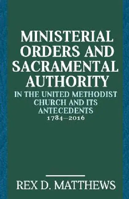 Ministerial Orders and Sacramental Authority in The United Methodist Church and Its Antecedents, 1784-2016 by Rex D. Matthews