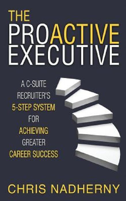 The Proactive Executive: A C-Suite Recruiter's 5-Step System for Achieving Greater Career Success by Chris Nadherny