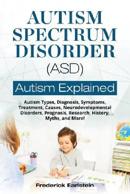 Autism Spectrum Disorder (ASD): Autism Types, Diagnosis, Symptoms, Treatment, Causes, Neurodevelopmental Disorders, Prognosis, Research, History, Myth by Frederick Earlstein
