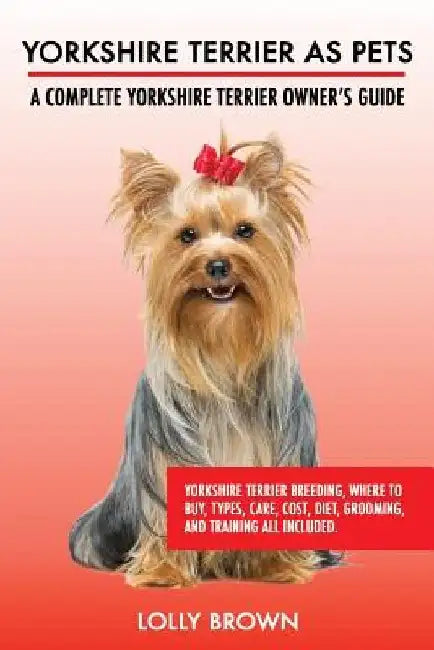 Yorkshire Terrier as Pets: Yorkshire Terrier Breeding, Where to Buy, Types, Care, Cost, Diet, Grooming, and Training all Included. A Complete Yor by Lolly Brown