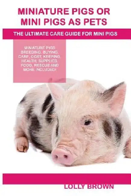 Miniature Pigs Or Mini Pigs as Pets: Miniature Pigs Breeding, Buying, Care, Cost, Keeping, Health, Supplies, Food, Rescue and More Included! The Ultim by Lolly Brown