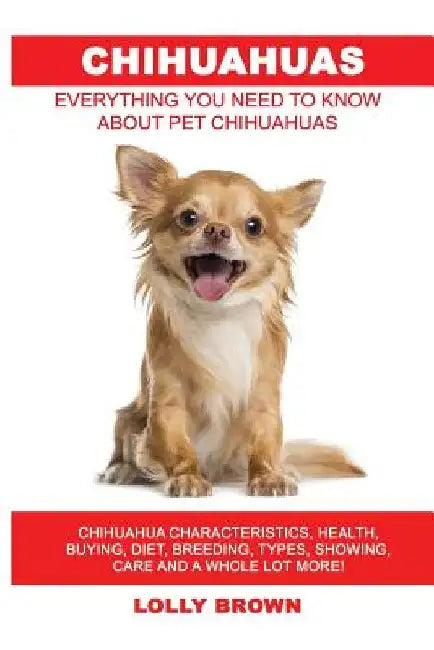 Chihuahuas: Chihuahua Characteristics, Health, Buying, Diet, Breeding, Types, Showing, Care and a whole lot more! Everything You N by Lolly Brown