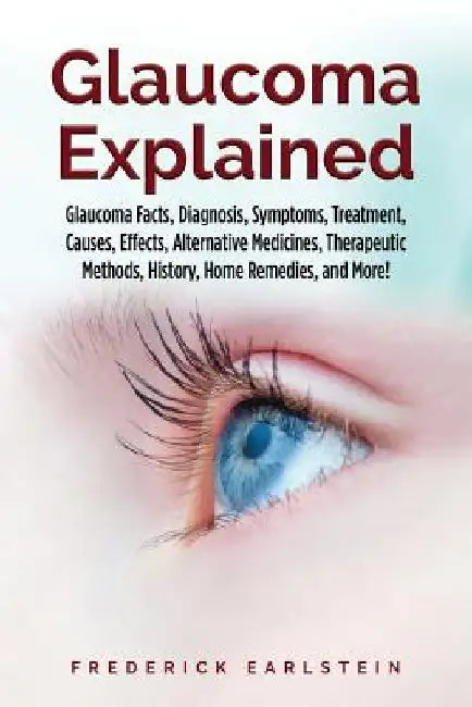 Glaucoma Explained: Glaucoma Facts, Diagnosis, Symptoms, Treatment, Causes, Effects, Alternative Medicines, Therapeutic Methods, History, by Frederick Earlstein