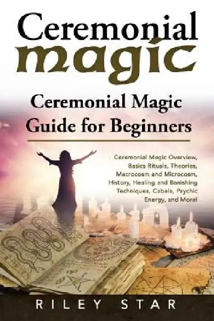 Ceremonial Magic: Ceremonial Magic Overview, Basics Rituals, Theories, Macrocosm and Microcosm, History, Healing and Banishing Technique by Riley Star