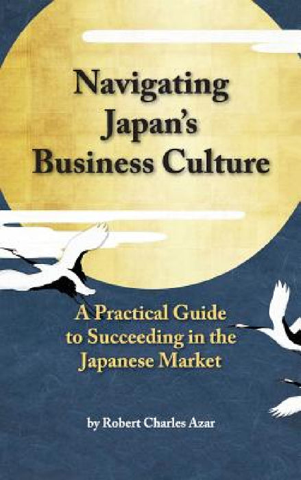 Navigating Japan's Business Culture: A Practical Guide to Succeeding in the Japanese Market by Robert Charles Azar
