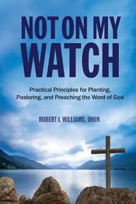 Not on My Watch: Practical Principles for Planting, Pastoring, Ad Preaching the Word of God by Dmin Robert L. Williams