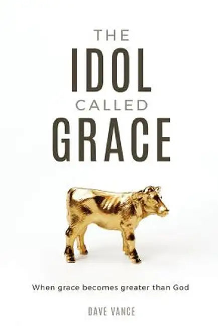 The Idol Called Grace: When Grace Becomes Greater Than God by Dave Vance