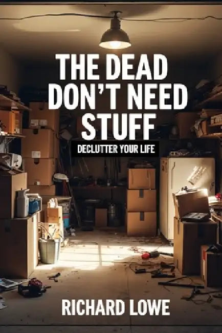 The Dead Don't Need Stuff: Declutter Your Life by Richard Lowe