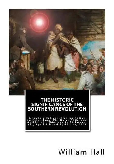 The Historic Significance of the Southern Revolution: A Lecture Delivered by Invitation in Petersburg, VA, March 14th, and April 29th, 1864. And in Ri by William a. Hall