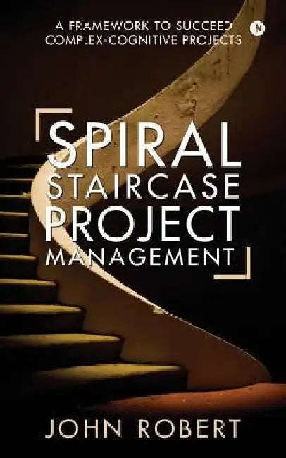 Spiral Staircase Project Management: A Framework to Succeed Complex-Cognitive Projects by John Robert