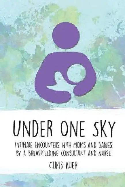 Under One Sky: Intimate Encounters with Moms and Babies by a Breastfeeding Consultant and Nurse by Chris Auer