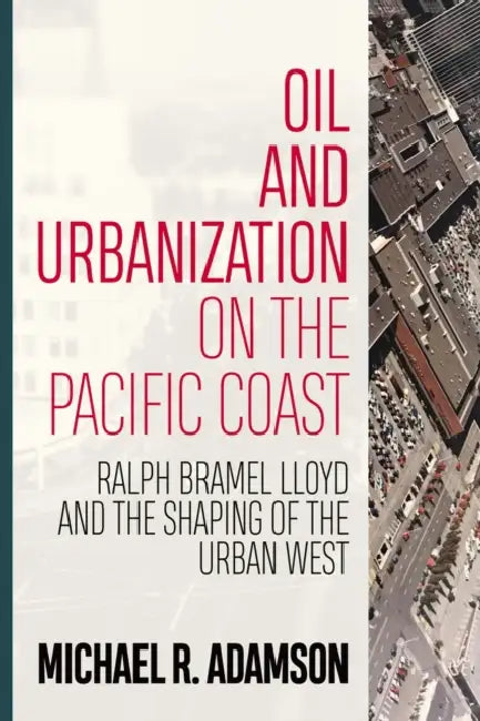 Oil and Urbanization on the Pacific Coast: Ralph Bramel Lloyd and the Shaping of the Urban West by Michael R. Adamson