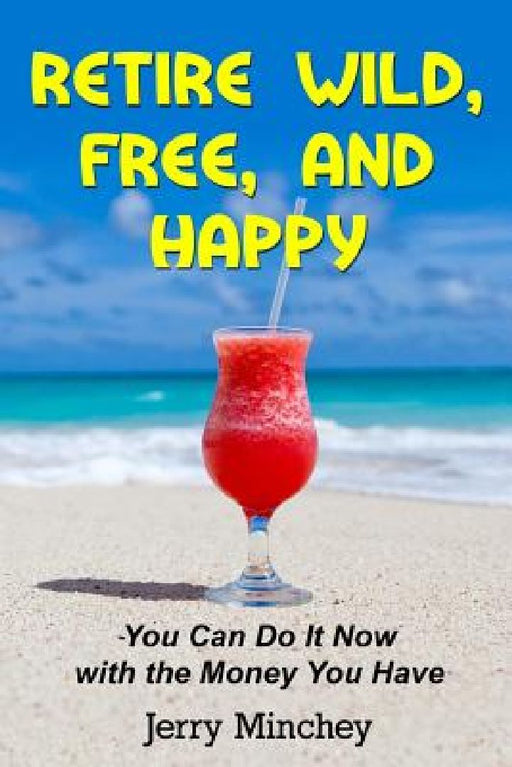 Retire Wild, Free, and Happy: You Can Do It Now with the Money You Have by Jerry M. Minchey