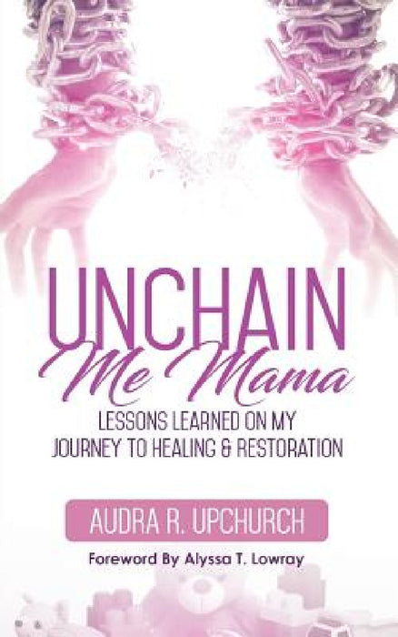 Unchain Me Mama: Lessons Learned On My Journey to Healing & Restoration by Audra R. Upchurch
