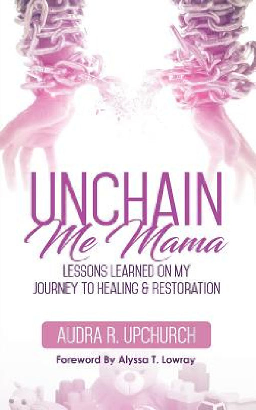 Unchain Me Mama: Lessons Learned On My Journey to Healing & Restoration by Audra R. Upchurch