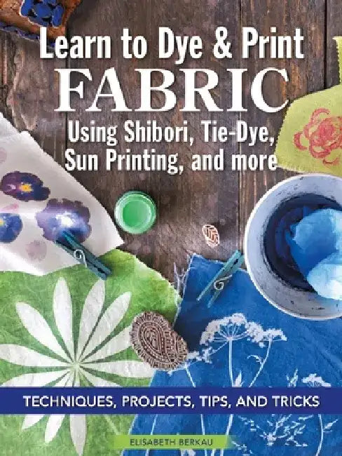 Learn to Dye & Print Fabric Using Shibori, Tie-Dye, Sun Printing, and More: Techniques, Projects, Tips, and Tricks by Elisabeth Berkau
