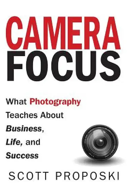 Camera Focus: What Photography Teaches About Business, Life, and Success by Scott Proposki