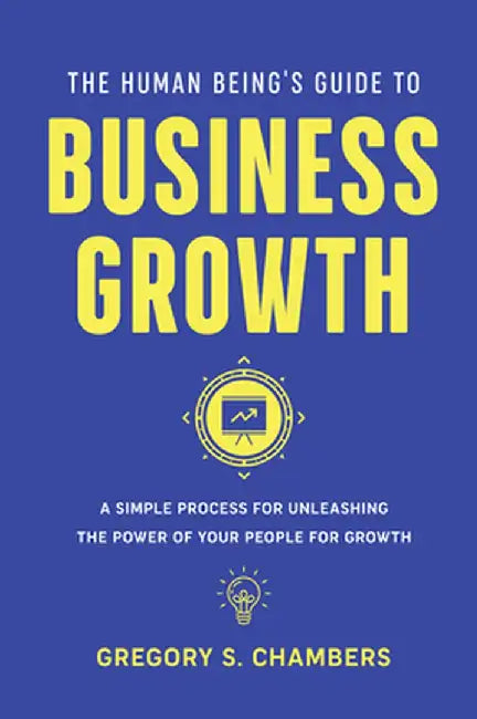 The Human Being's Guide to Business Growth: A Simple Process for Unleashing the Power of Your People for Growth by Gregory Scott Chambers