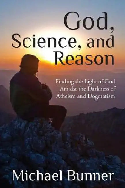 God, Science and Reason: Finding the Light of God Amidst the Darkness of Atheism and Dogmatism by Michael Bunner