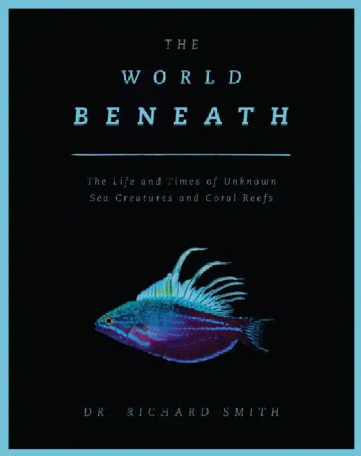 The World Beneath: The Life and Times of Unknown Sea Creatures and Coral Reefs by Richard Smith