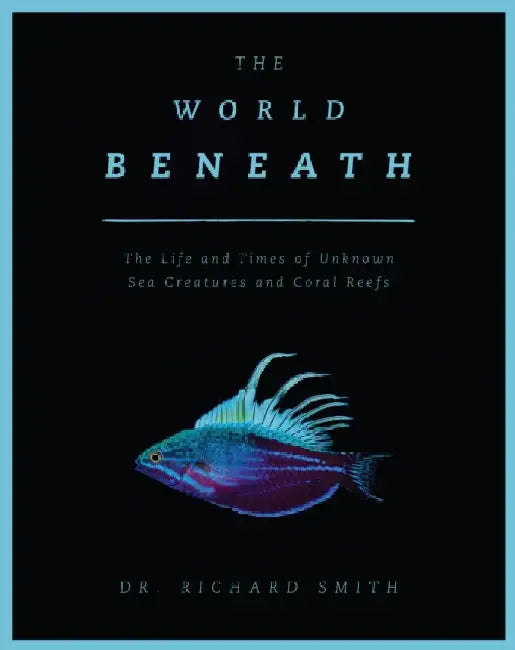 The World Beneath: The Life and Times of Unknown Sea Creatures and Coral Reefs by Richard Smith