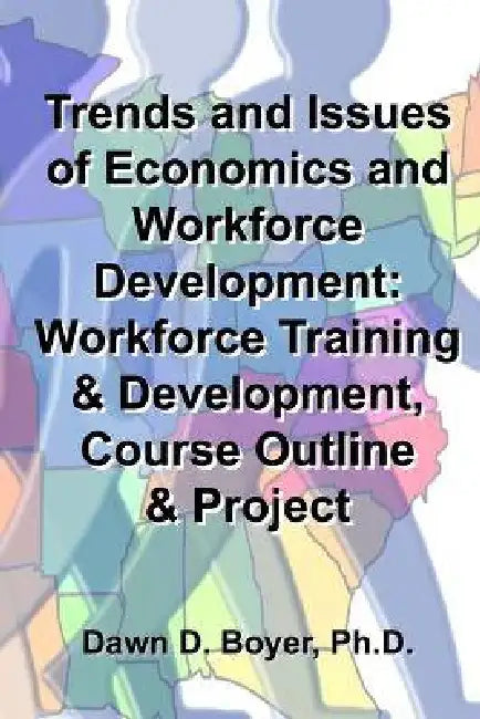 Trends and Issues of Economics and Workforce Development: Workforce Training & Development, Course Outline & Project by Dawn D. Boyer