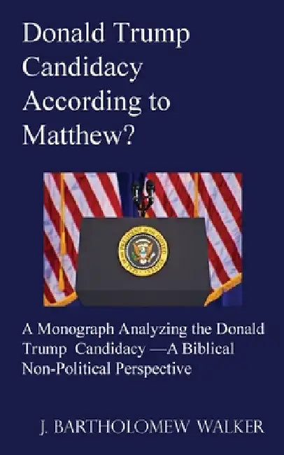 Donald Trump Candidacy According to Matthew?: A Monograph Analyzing the Donald Trump Candidacy -A Biblical Non-Political Perspective by J. Bartholomew Walker