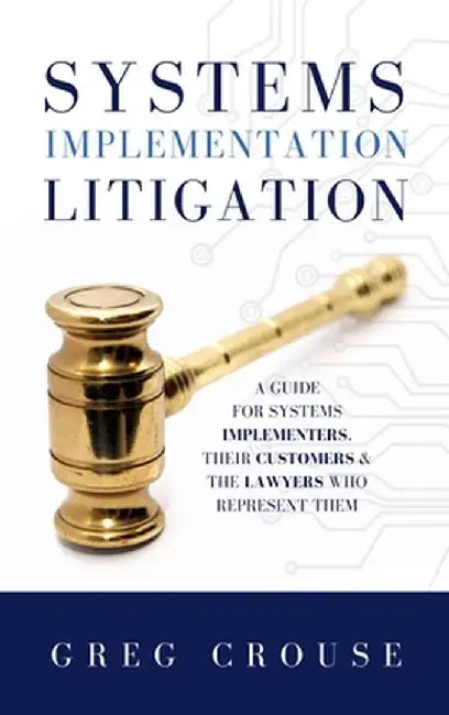Systems Implementation Litigation: A Guide for Systems Implementers, Their Customers & the Lawyers Who Represent Them