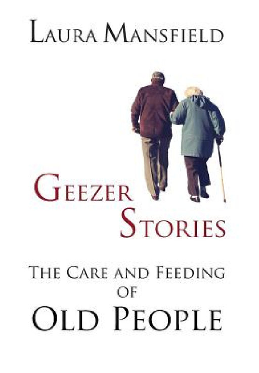 Geezer Stories: The Care & Feeding of Old People by Laura Mansfield