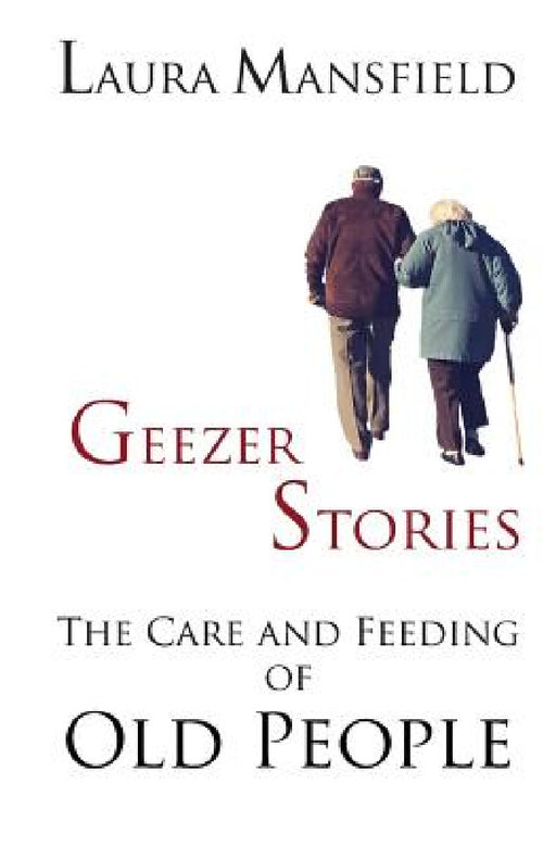 Geezer Stories: The Care and Feeding of Old People by Laura Mansfield