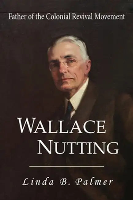 Wallace Nutting: Father of the Colonial Revival Movement by Linda B. Palmer