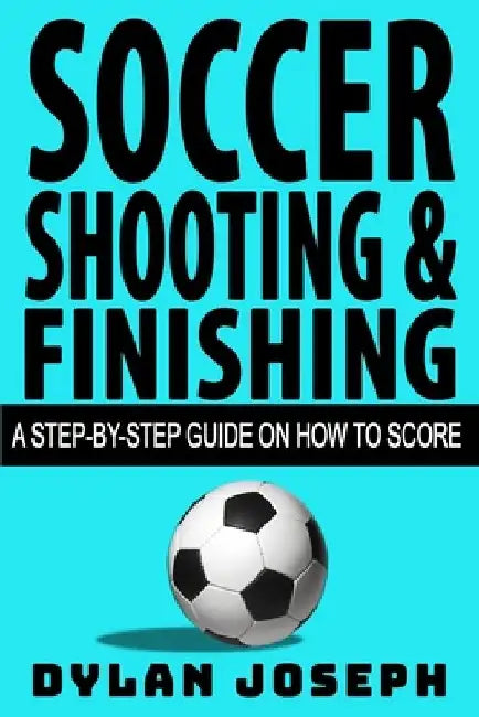 Soccer Shooting & Finishing: A Step-by-Step Guide on How to Score by Dylan Joseph