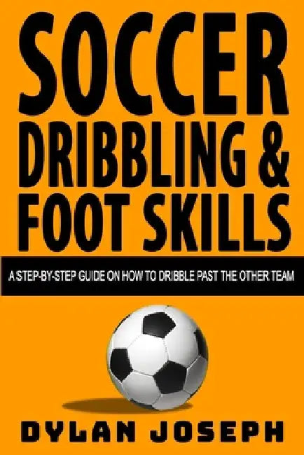 Soccer Dribbling & Foot Skills: A Step-by-Step Guide on How to Dribble Past the Other Team by Dylan Joseph