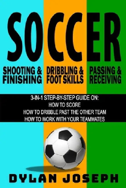 Soccer: A Step-by-Step Guide on How to Score, Dribble Past the Other Team, and Work with Your Teammates (3 Books in 1) by Dylan Joseph