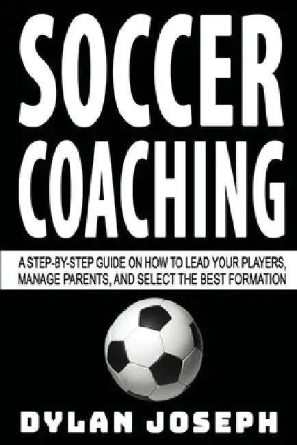 Soccer Coaching: A Step-by-Step Guide on How to Lead Your Players, Manage Parents, and Select the Best Formation by Dylan Joseph