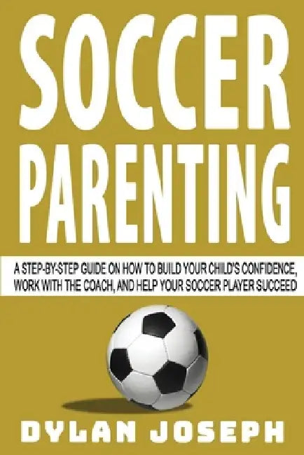 Soccer Parenting: A Step-by-Step Guide on How to Build Your Child's Confidence, Work with the Coach, and Help Your Soccer Player Succeed by Dylan Joseph