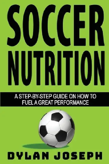 Soccer Nutrition: A Step-by-Step Guide on How to Fuel a Great Performance by Dylan Joseph