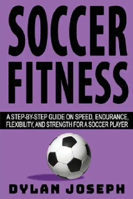 Soccer Fitness: A Step-by-Step Guide on Speed, Endurance, Flexibility, and Strength for a Soccer Player by Dylan Joseph