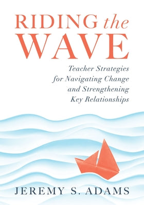 Riding the Wave: Teacher Strategies for Navigating Change and Strengthening Key Relationships (Navigate Changes in Education and Achiev by Jeremy S. Adams